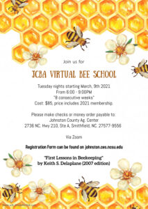 honey bees, flowers, and honeycombs on top and bottom of picture stating "Join us for JCBA Virtual Bee School, Tuesday nights starting March 9, 2021, from 6 pm to 9 pm, "8 consecutive weeks", Cost: $85, price includes 2021 Membership, make checks or money orders payable to Johnston County Ag. Center, via Zoom, "First Lessons in Beekeeping" by Keith S. Delaplane (2007 edition)