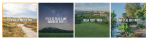 Four images with captions. From left to right. Image one: a hiking trail in a beach setting. Caption reads "Plan ahead and prepare." Image 2: A mountain in the distance from a field vantage oint at nigh with stars. Caption reads "stick to trails and overnight right." Image 3: An aerial view from a green grass field to a city in the distance. Caption reads: Trash your trash. Image 4: A walking traill in a botanical garden with vibrant plants along the walk way and a fountain in the distance. Caption reads "leave it as you find it."